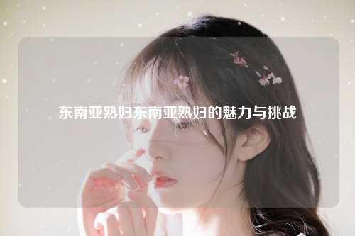 东南亚熟妇东南亚熟妇的魅力与挑战